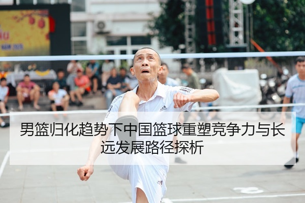 男篮归化趋势下中国篮球重塑竞争力与长远发展路径探析